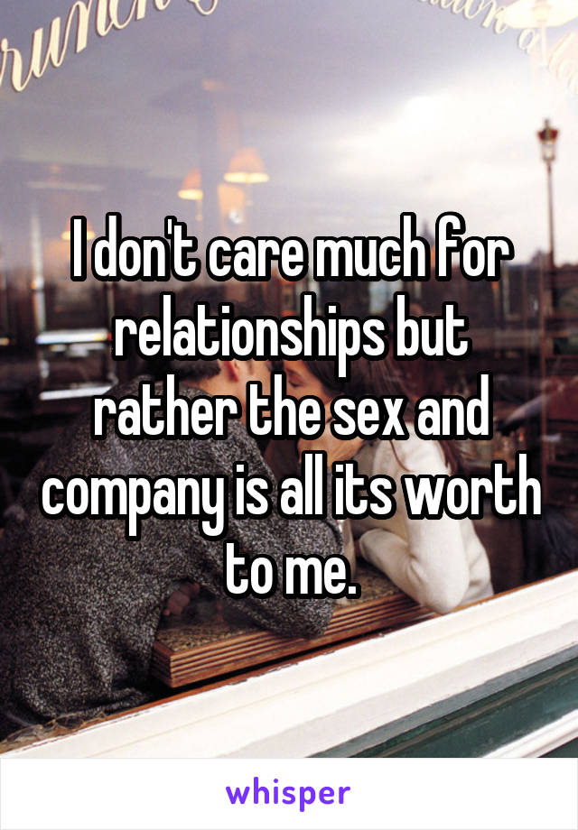 I don't care much for relationships but rather the sex and company is all its worth to me.