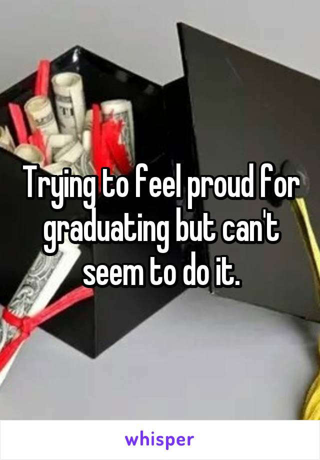 Trying to feel proud for graduating but can't seem to do it.