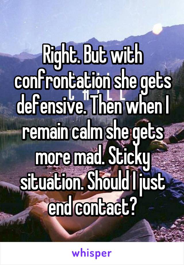 Right. But with confrontation she gets defensive. Then when I remain calm she gets more mad. Sticky situation. Should I just end contact?