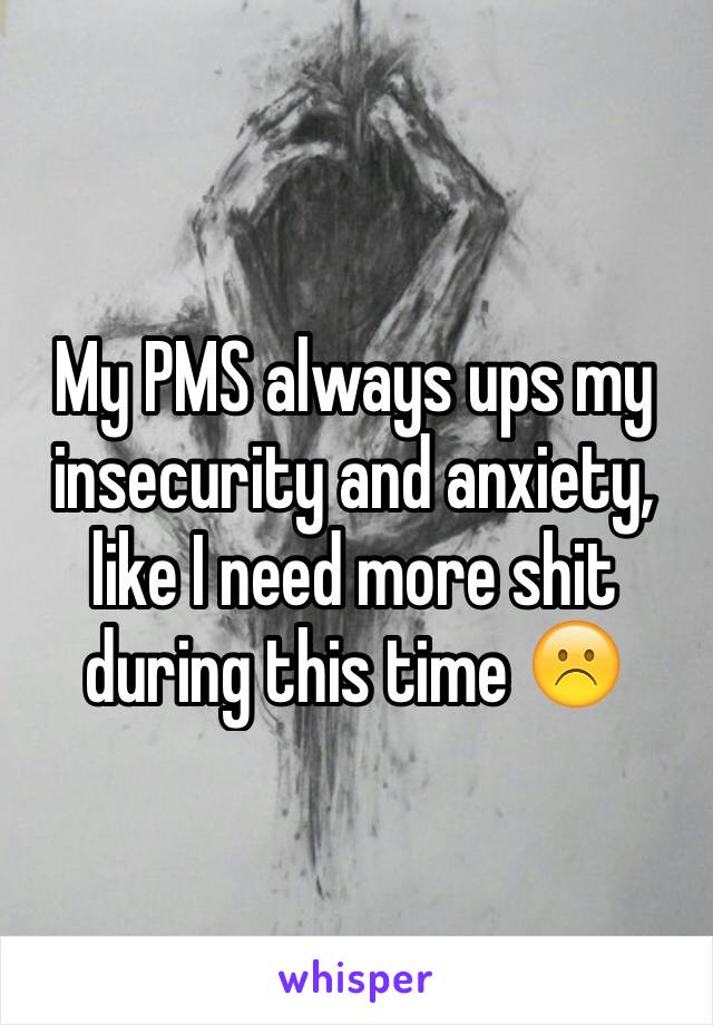 My PMS always ups my insecurity and anxiety, like I need more shit during this time ☹️