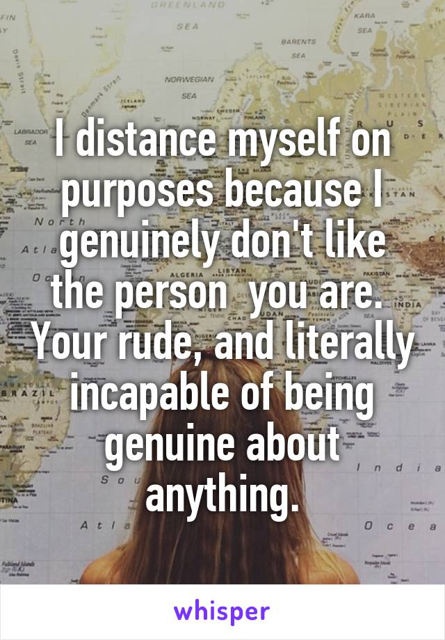 I distance myself on purposes because I genuinely don't like the person  you are.  Your rude, and literally incapable of being genuine about anything.