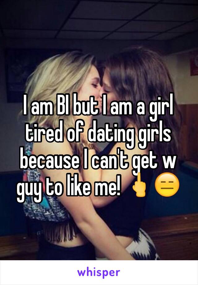 I am BI but I am a girl tired of dating girls because I can't get w guy to like me! 🖕😑