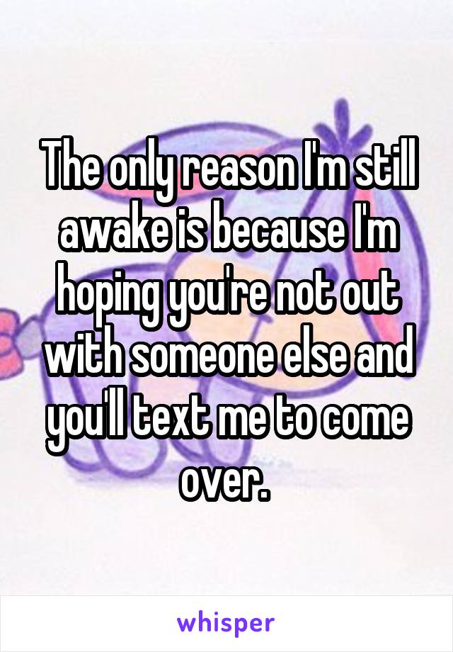 The only reason I'm still awake is because I'm hoping you're not out with someone else and you'll text me to come over. 