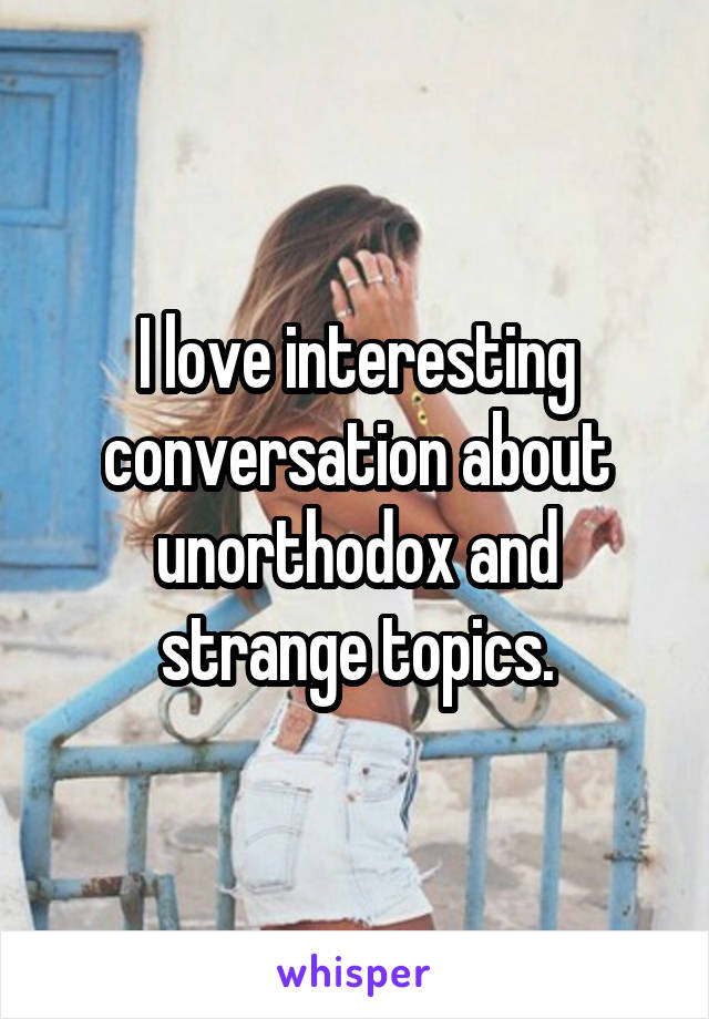 I love interesting conversation about unorthodox and strange topics.