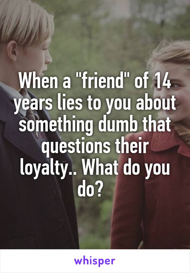 When a "friend" of 14 years lies to you about something dumb that questions their loyalty.. What do you do?  