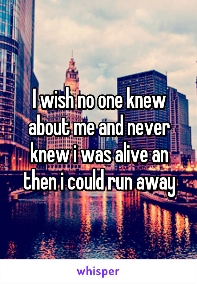 I wish no one knew about me and never knew i was alive an then i could run away