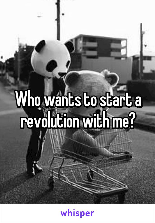 Who wants to start a revolution with me?