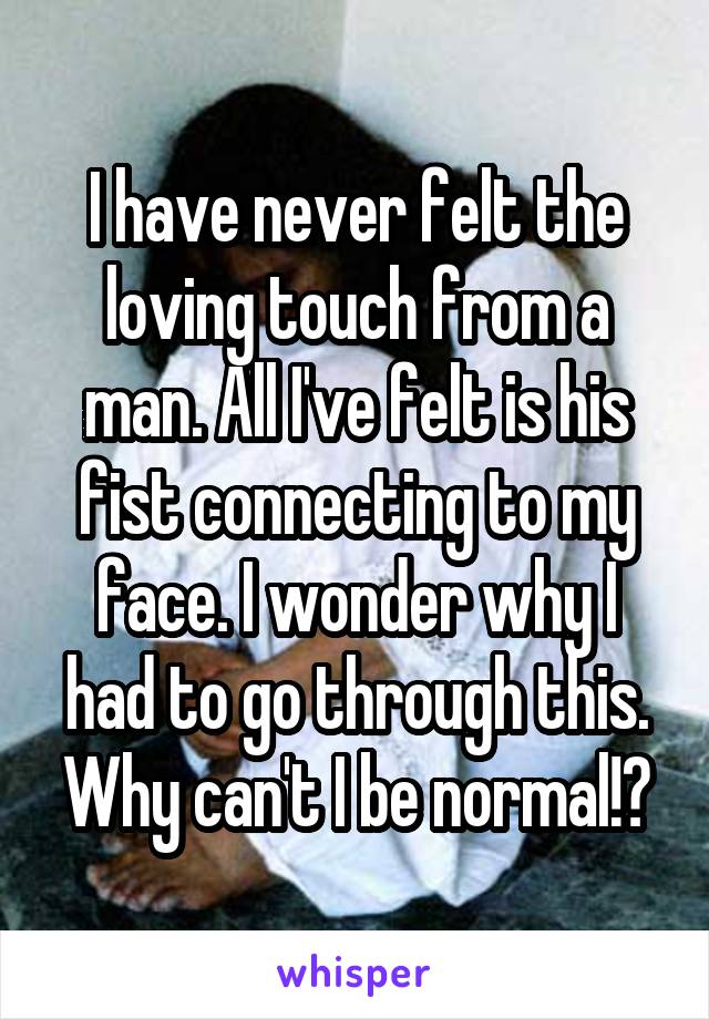 I have never felt the loving touch from a man. All I've felt is his fist connecting to my face. I wonder why I had to go through this. Why can't I be normal!?