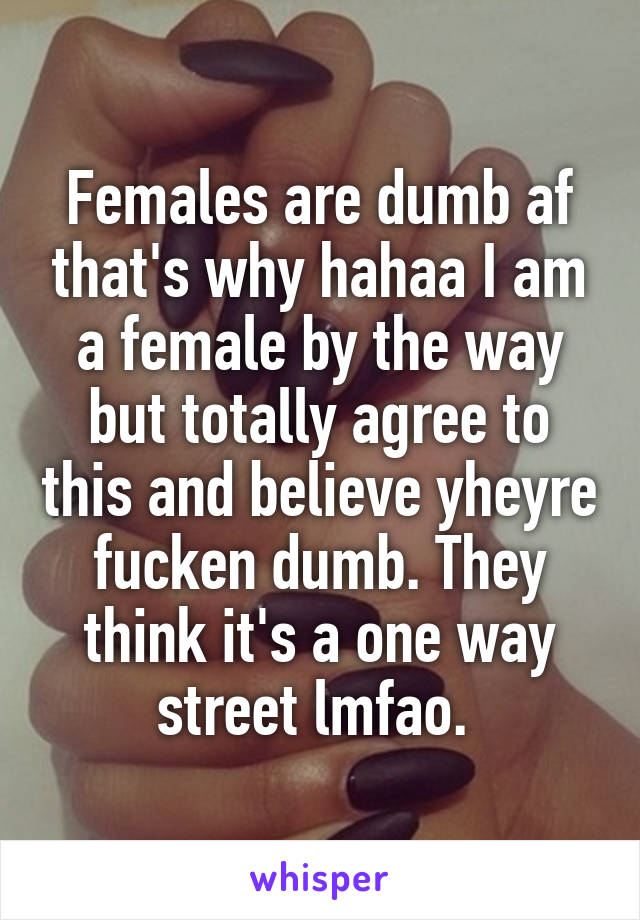 Females are dumb af that's why hahaa I am a female by the way but totally agree to this and believe yheyre fucken dumb. They think it's a one way street lmfao. 