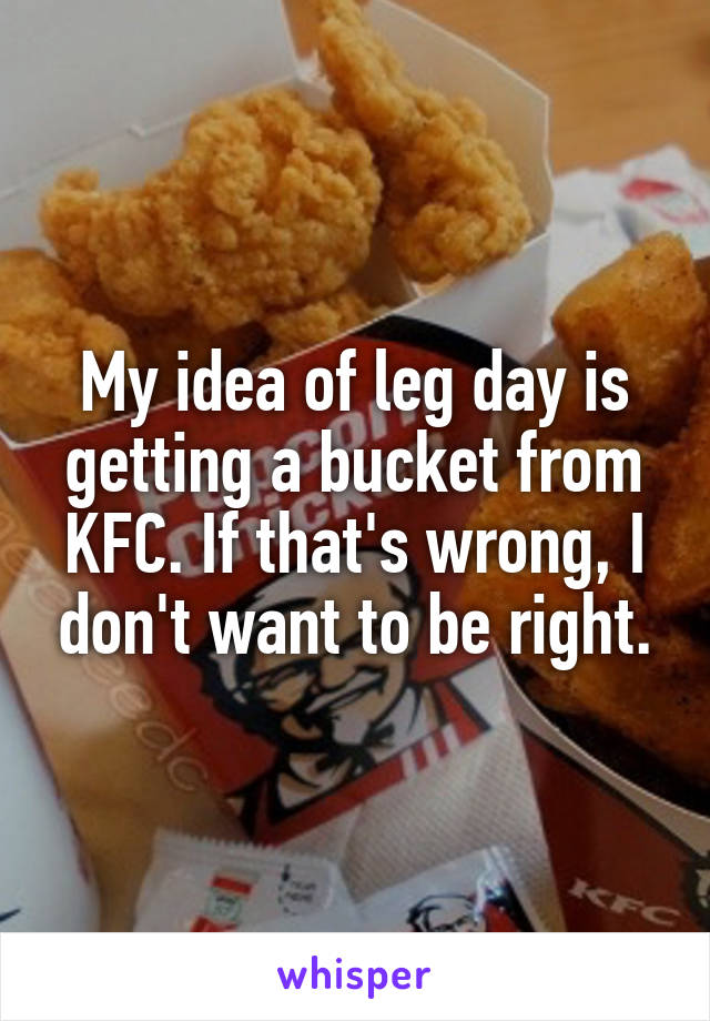 My idea of leg day is getting a bucket from KFC. If that's wrong, I don't want to be right.