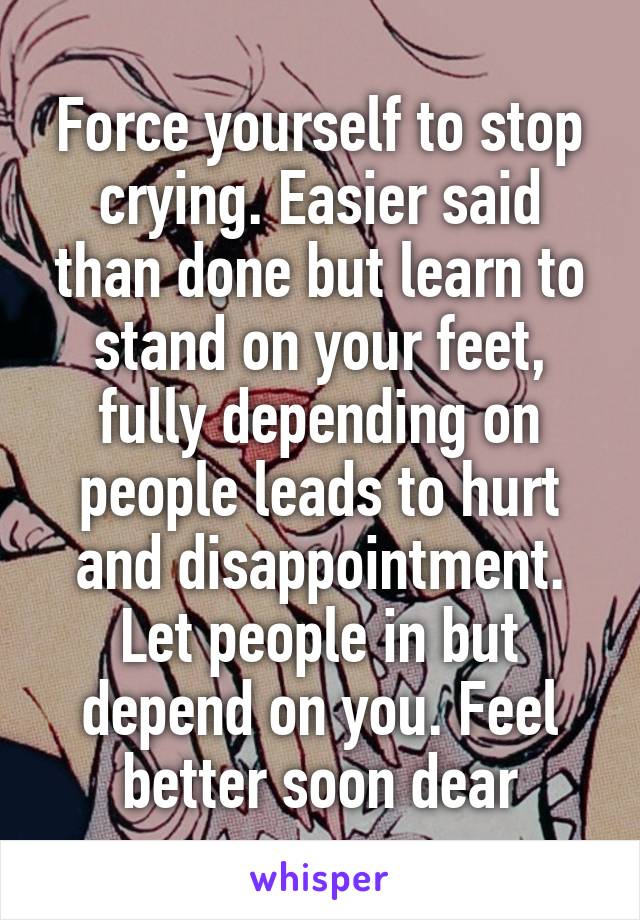 Force yourself to stop crying. Easier said than done but learn to stand on your feet, fully depending on people leads to hurt and disappointment. Let people in but depend on you. Feel better soon dear