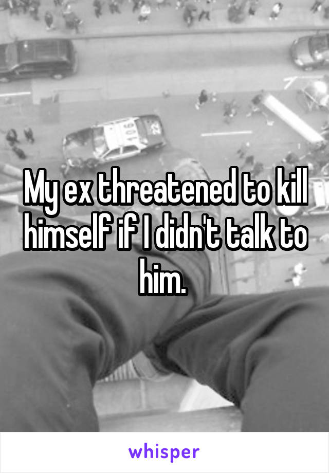 My ex threatened to kill himself if I didn't talk to him. 