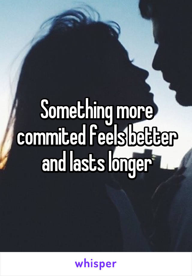 Something more commited feels better and lasts longer