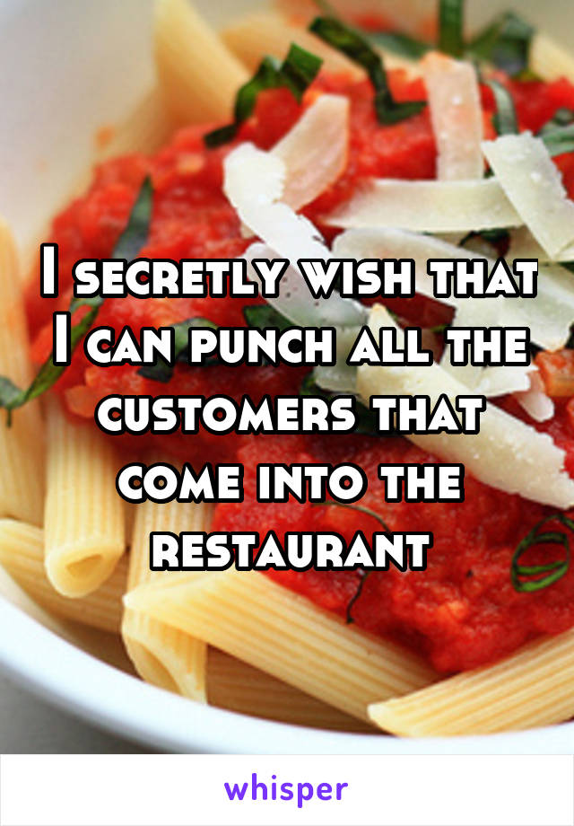 I secretly wish that I can punch all the customers that come into the restaurant