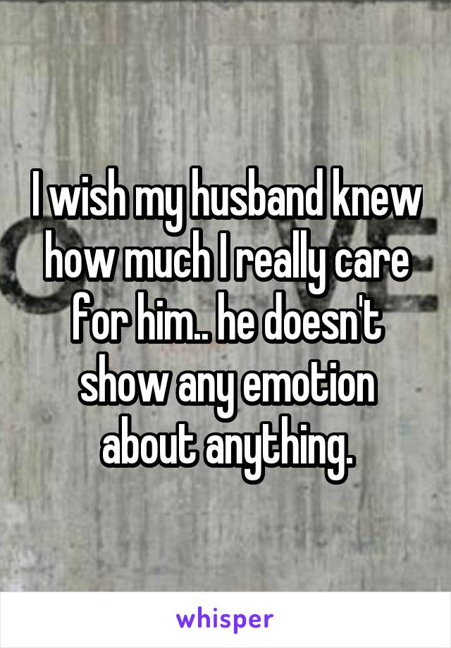 I wish my husband knew how much I really care for him.. he doesn't show any emotion about anything.