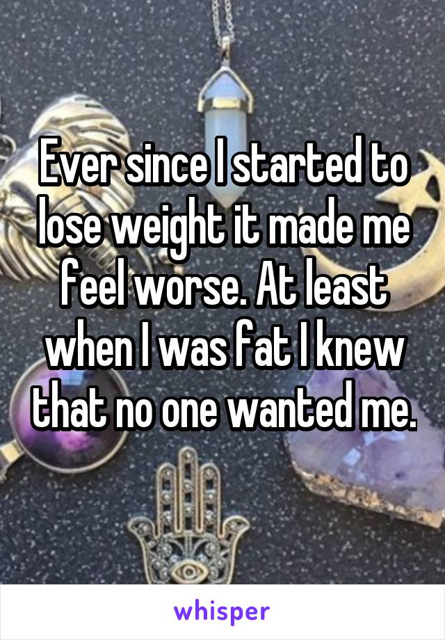 Ever since I started to lose weight it made me feel worse. At least when I was fat I knew that no one wanted me. 