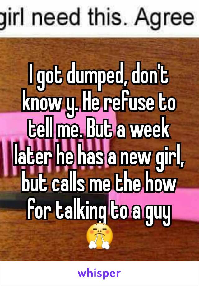 I got dumped, don't know y. He refuse to tell me. But a week later he has a new girl, but calls me the how for talking to a guy 😤