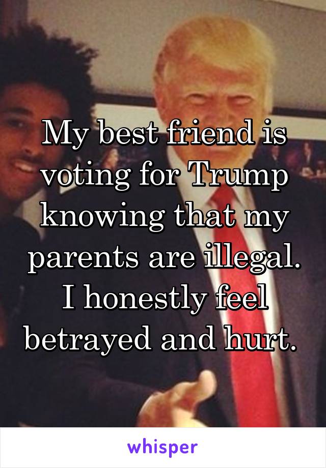 My best friend is voting for Trump knowing that my parents are illegal. I honestly feel betrayed and hurt. 