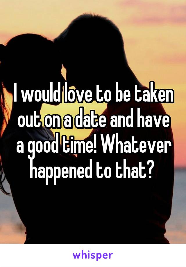 I would love to be taken out on a date and have a good time! Whatever happened to that? 