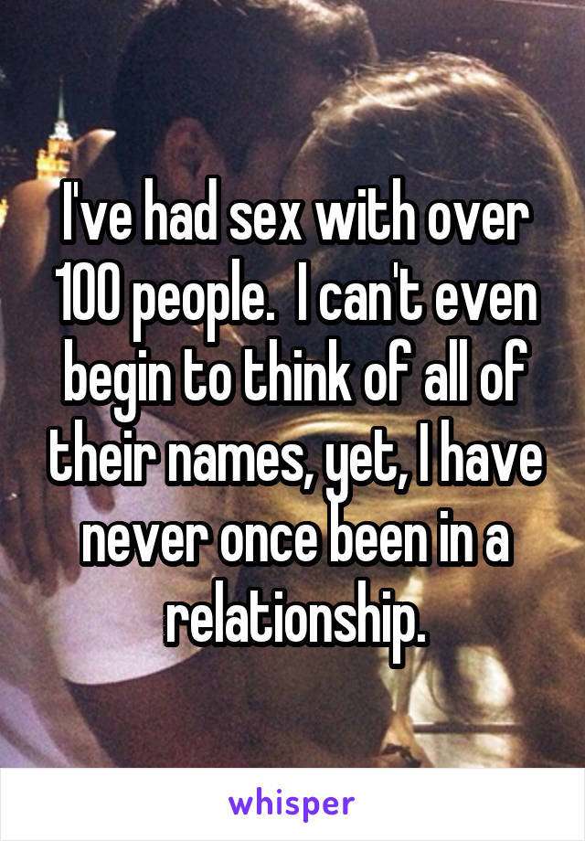 I've had sex with over 100 people.  I can't even begin to think of all of their names, yet, I have never once been in a relationship.