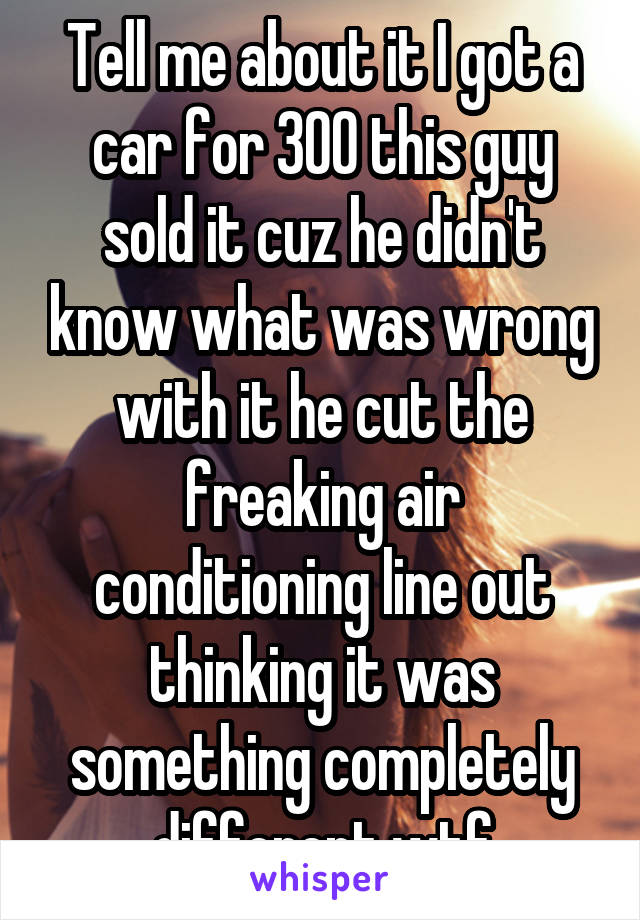 Tell me about it I got a car for 300 this guy sold it cuz he didn't know what was wrong with it he cut the freaking air conditioning line out thinking it was something completely different wtf