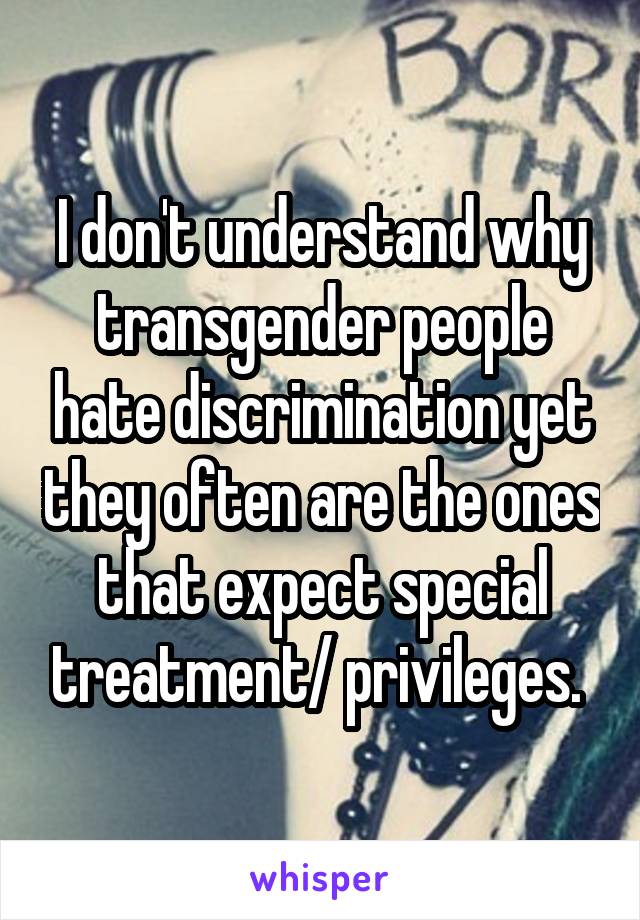 I don't understand why transgender people hate discrimination yet they often are the ones that expect special treatment/ privileges. 