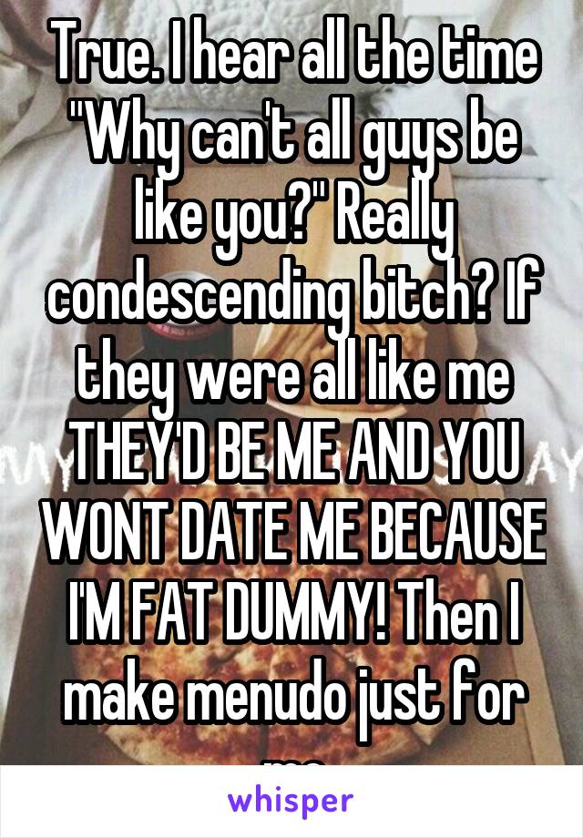 True. I hear all the time "Why can't all guys be like you?" Really condescending bitch? If they were all like me THEY'D BE ME AND YOU WONT DATE ME BECAUSE I'M FAT DUMMY! Then I make menudo just for me