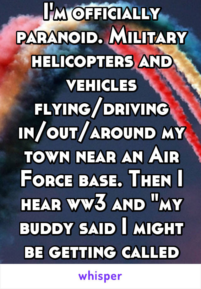 I'm officially paranoid. Military helicopters and vehicles flying/driving in/out/around my town near an Air Force base. Then I hear ww3 and "my buddy said I might be getting called back in" 