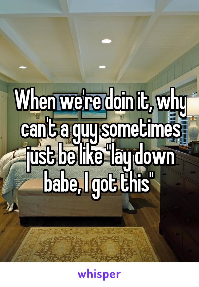 When we're doin it, why can't a guy sometimes just be like "lay down babe, I got this" 