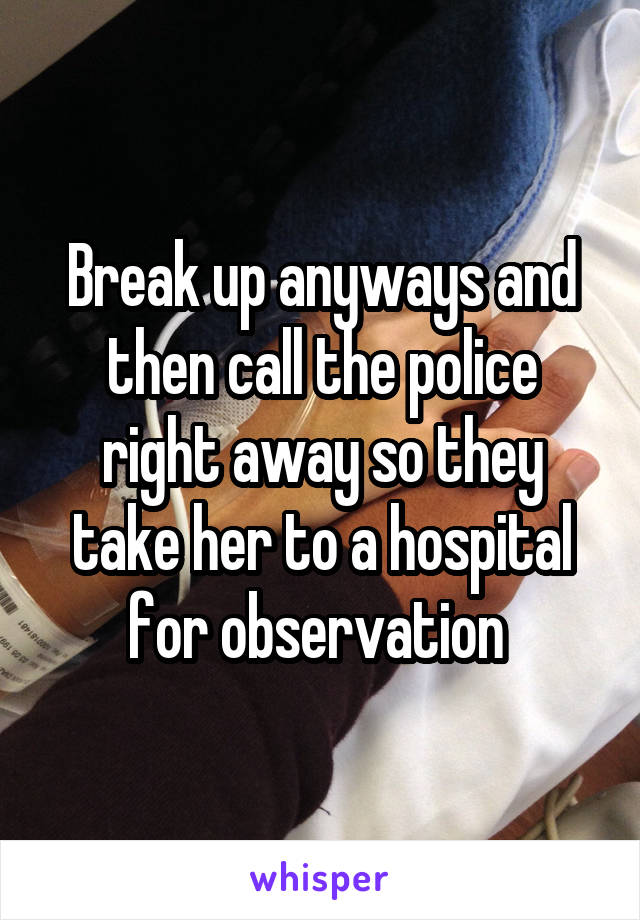 Break up anyways and then call the police right away so they take her to a hospital for observation 