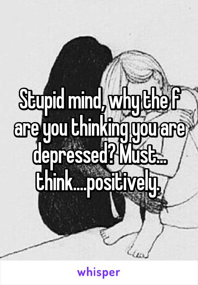 Stupid mind, why the f are you thinking you are depressed? Must... think....positively. 