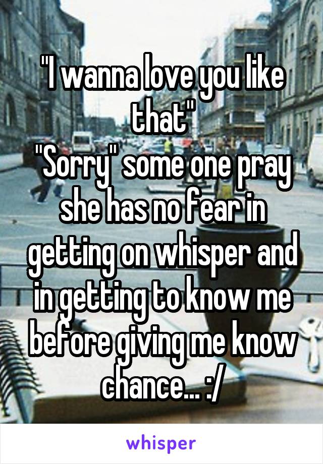 "I wanna love you like that"
"Sorry" some one pray she has no fear in getting on whisper and in getting to know me before giving me know chance... :/