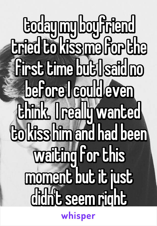 today my boyfriend tried to kiss me for the first time but I said no before I could even think.  I really wanted to kiss him and had been waiting for this moment but it just didn't seem right