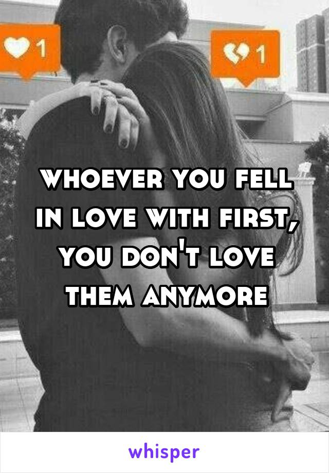 whoever you fell in love with first, you don't love them anymore