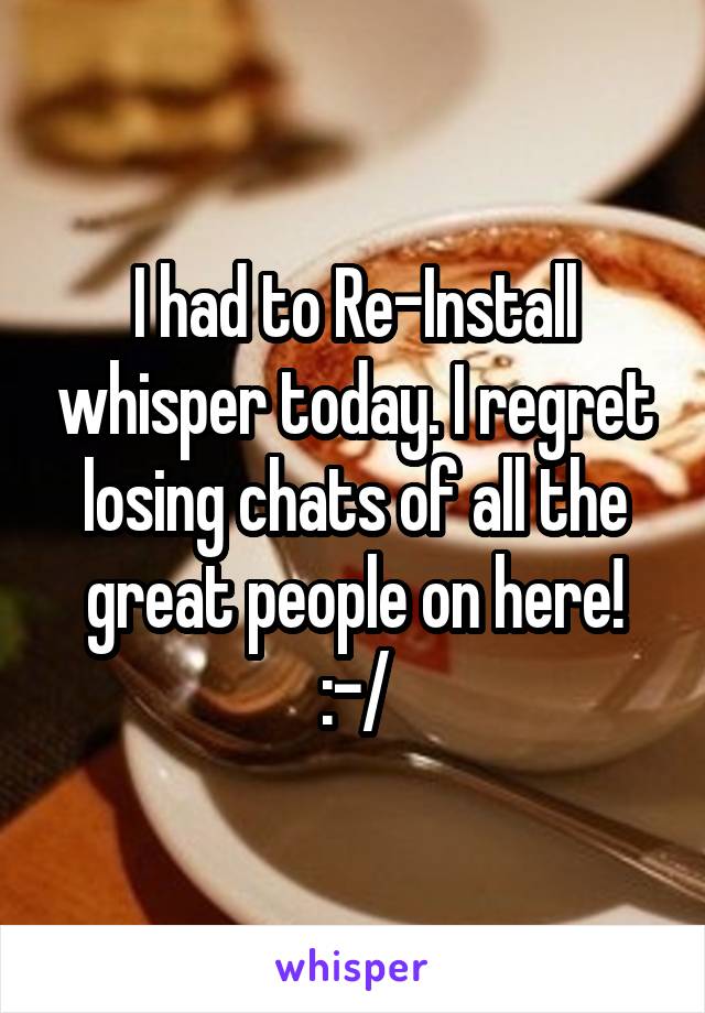 I had to Re-Install whisper today. I regret losing chats of all the great people on here! :-/