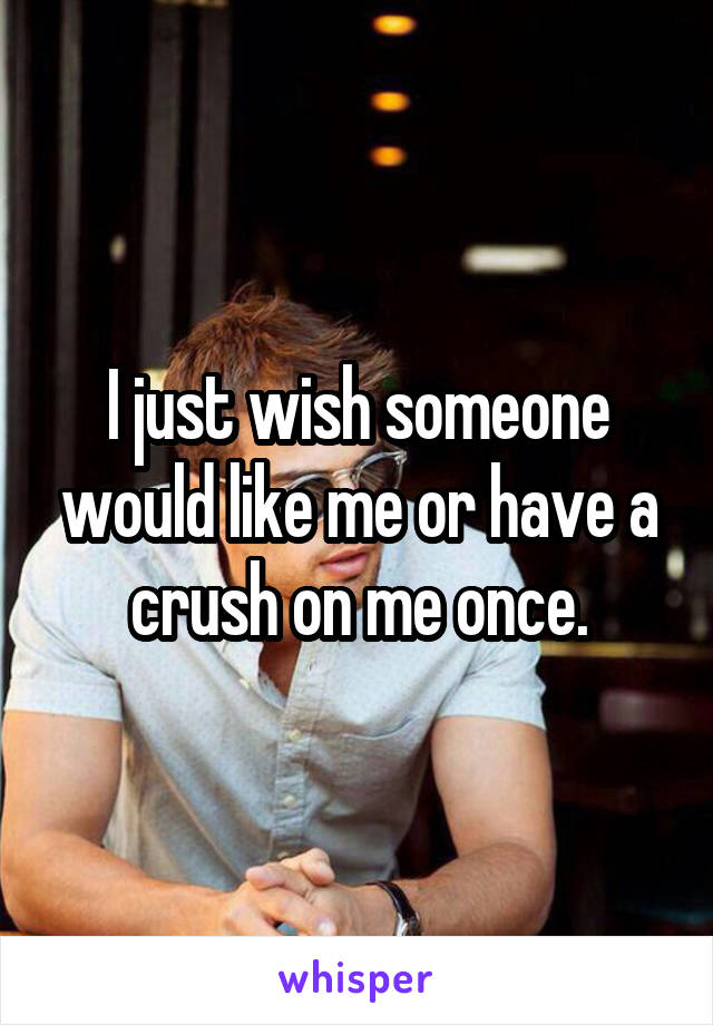 I just wish someone would like me or have a crush on me once.