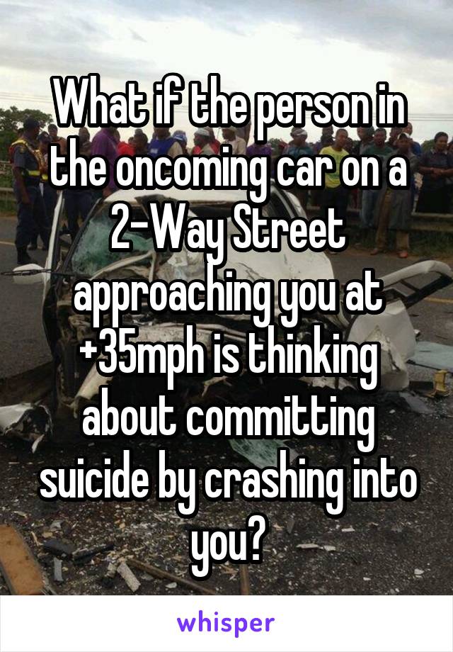 What if the person in the oncoming car on a 2-Way Street approaching you at +35mph is thinking about committing suicide by crashing into you?