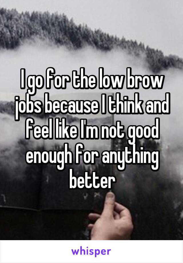 I go for the low brow jobs because I think and feel like I'm not good enough for anything better