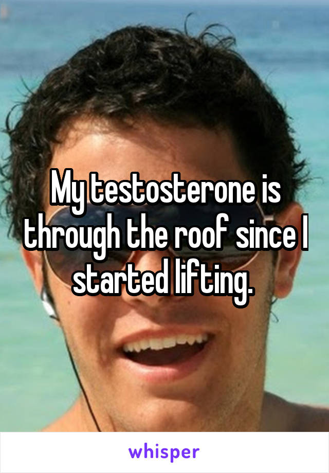 My testosterone is through the roof since I started lifting. 