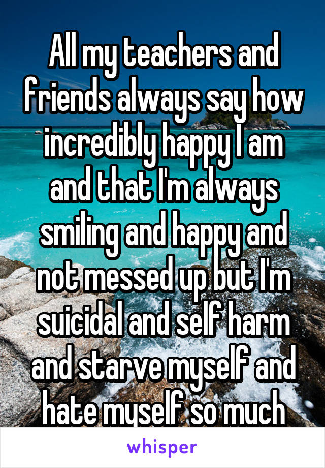 All my teachers and friends always say how incredibly happy I am and that I'm always smiling and happy and not messed up but I'm suicidal and self harm and starve myself and hate myself so much