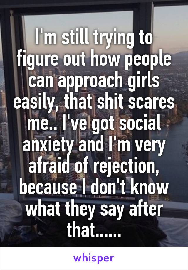 I'm still trying to figure out how people can approach girls easily, that shit scares me.. I've got social anxiety and I'm very afraid of rejection, because I don't know what they say after that......