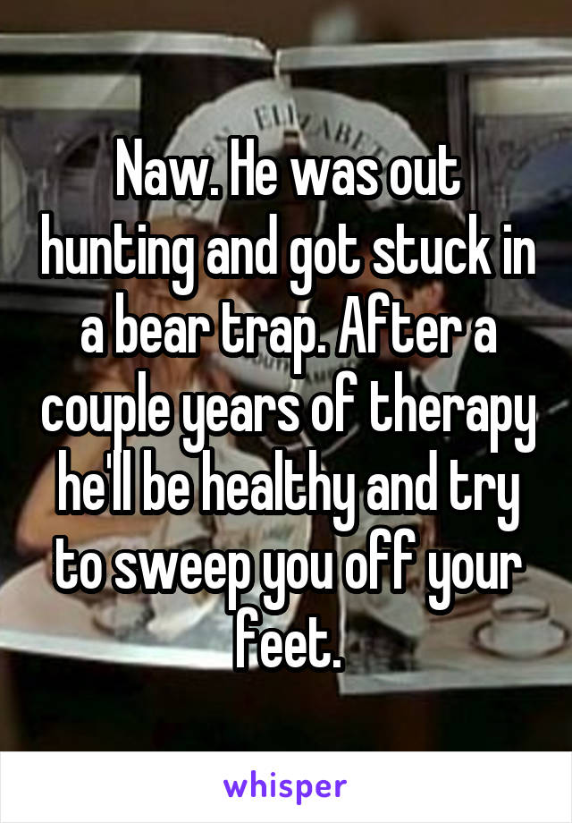 Naw. He was out hunting and got stuck in a bear trap. After a couple years of therapy he'll be healthy and try to sweep you off your feet.