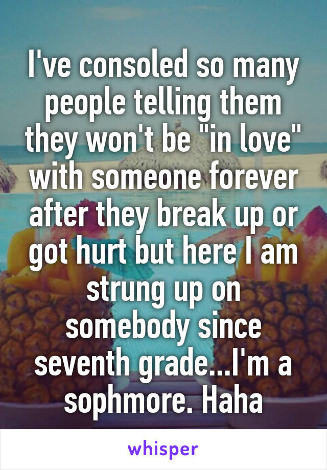 I've consoled so many people telling them they won't be "in love" with someone forever after they break up or got hurt but here I am strung up on somebody since seventh grade...I'm a sophmore. Haha