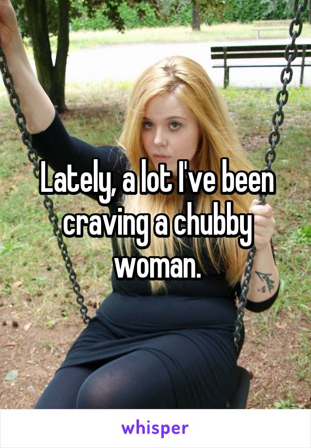 Lately, a lot I've been craving a chubby woman.