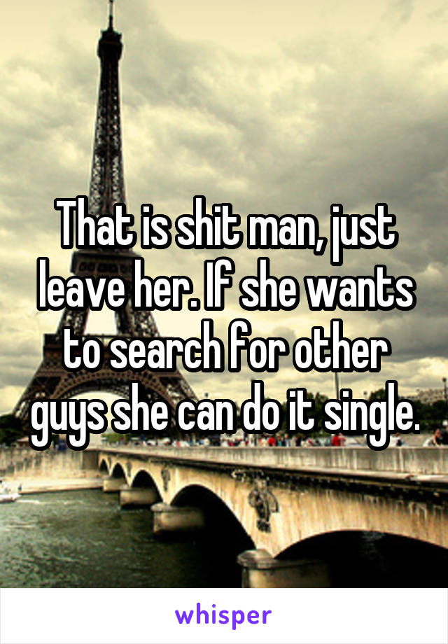 That is shit man, just leave her. If she wants to search for other guys she can do it single.