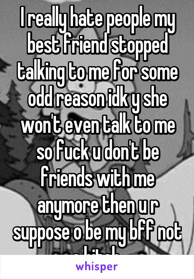 I really hate people my best friend stopped talking to me for some odd reason idk y she won't even talk to me so fuck u don't be friends with me anymore then u r suppose o be my bff not a bitch 