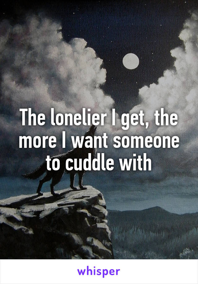 The lonelier I get, the more I want someone to cuddle with