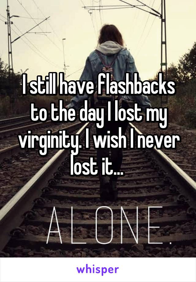 I still have flashbacks to the day I lost my virginity. I wish I never lost it... 
