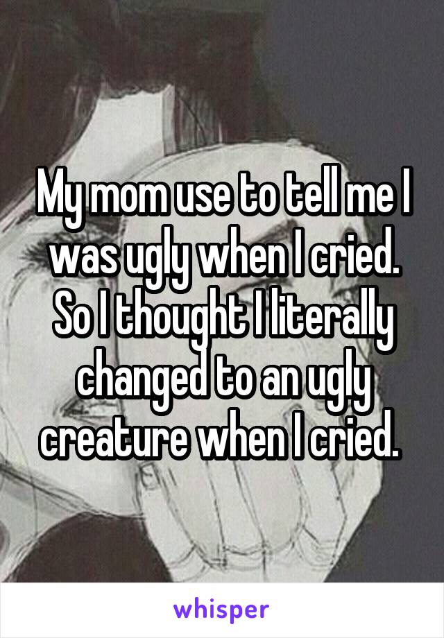 My mom use to tell me I was ugly when I cried. So I thought I literally changed to an ugly creature when I cried. 