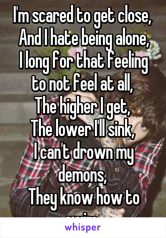 I'm scared to get close, 
And I hate being alone,
I long for that feeling to not feel at all, 
The higher I get, 
The lower I'll sink, 
I can't drown my demons, 
They know how to swim. 